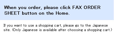 When you order, please click E-MAIL ORDER FORM button on the Home. If you want to use a shopping cart, please go to the Japanese site. (Only Japanese is available after choosing a shopping cart.)